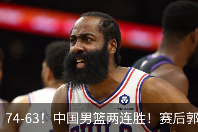 74-63！中国男篮两连胜！赛后郭士强直言赢球根源，说的一针见血